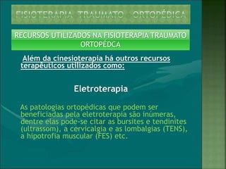RECURSOS UTILIZADOS NA FISIOTERAPIA TRAUMATO
ORTOPÉDCA
Além da cinesioterapia há outros recursos
terapêuticos utilizados como:
Eletroterapia
As patologias ortopédicas que podem ser
beneficiadas pela eletroterapia são inúmeras,
dentre elas pode-se citar as bursites e tendinites
(ultrassom), a cervicalgia e as lombalgias (TENS),
a hipotrofia muscular (FES) etc.
 