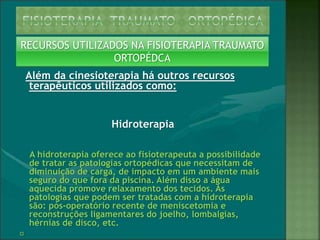 RECURSOS UTILIZADOS NA FISIOTERAPIA TRAUMATO
ORTOPÉDCA
Além da cinesioterapia há outros recursos
terapêuticos utilizados como:
Hidroterapia
A hidroterapia oferece ao fisioterapeuta a possibilidade
de tratar as patologias ortopédicas que necessitam de
diminuição de carga, de impacto em um ambiente mais
seguro do que fora da piscina. Além disso a água
aquecida promove relaxamento dos tecidos. As
patologias que podem ser tratadas com a hidroterapia
são: pós-operatório recente de meniscetomia e
reconstruções ligamentares do joelho, lombalgias,
hérnias de disco, etc.
﻿
 