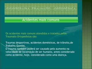 Acidentes mais comuns
Os acidentes mais comuns atendidos e tratados pelos
Traumato Ortopedistas são:
Traumas desportivos, acidentes domésticos, de trânsito,de
Trabalho,Quedas.
O trauma também poderá ser causado pelo aumento na
velocidade de locomoção de ser humano, antes considerado
como acidente, hoje, considerado como uma doença.
 