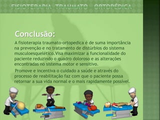 Conclusão:
A fisioterapia traumato-ortopedica é de suma importância
na prevenção e no tratamento de distúrbios do sistema
musculoesquelético.Visa maximizar a funcionalidade do
paciente reduzindo o quadro doloroso e as alterações
encontradas no sistema motor e sensitivo.
Promove e incentiva o cuidado a saúde e através do
processo de reabilitação faz com que o paciente possa
retornar a sua vida normal e o mais rapidamente possível.
 