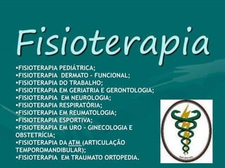 FISIOTERAPIA PEDIÁTRICA;
FISIOTERAPIA DERMATO – FUNCIONAL;
FISIOTERAPIA DO TRABALHO;
FISIOTERAPIA EM GERIATRIA E GERONTOLOGIA;
FISIOTERAPIA EM NEUROLOGIA;
FISIOTERAPIA RESPIRATÓRIA;
FISIOTERAPIA EM REUMATOLOGIA;
FISIOTERAPIA ESPORTIVA;
FISIOTERAPIA EM URO – GINECOLOGIA E
OBSTETRÍCIA;
FISIOTERAPIA DA ATM (ARTICULAÇÃO
TEMPOROMANDIBULAR);
FISIOTERAPIA EM TRAUMATO ORTOPEDIA.
 