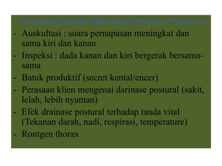 • Evaluasi Setelah Dilakukan Drainase Postural
- Auskultasi : suara pernapasan meningkat dan
sama kiri dan kanan
- Inspeksi : dada kanan dan kiri bergerak bersama-
sama
- Batuk produktif (secret kental/encer)
- Perasaan klien mengenai darinase postural (sakit,
lelah, lebih nyaman)
- Efek drainase postural terhadap tanda vital
(Tekanan darah, nadi, respirasi, temperature)
- Rontgen thorax
 