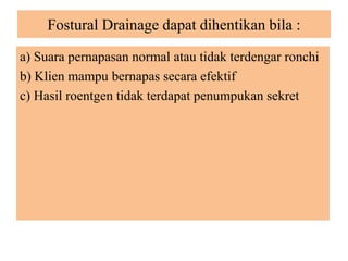 Fostural Drainage dapat dihentikan bila :
a) Suara pernapasan normal atau tidak terdengar ronchi
b) Klien mampu bernapas secara efektif
c) Hasil roentgen tidak terdapat penumpukan sekret
 