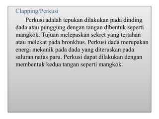 Clapping/Perkusi
Perkusi adalah tepukan dilakukan pada dinding
dada atau punggung dengan tangan dibentuk seperti
mangkok. Tujuan melepaskan sekret yang tertahan
atau melekat pada bronkhus. Perkusi dada merupakan
energi mekanik pada dada yang diteruskan pada
saluran nafas paru. Perkusi dapat dilakukan dengan
membentuk kedua tangan seperti mangkok.
 