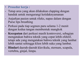 • Prosedur kerja :
- Tutup area yang akan dilakukan clapping dengan
handuk untuk mengurangi ketidaknyamanan
- Anjurkan pasien untuk rileks, napas dalam dengan
Purse lips breathing
- Perkusi pada tiap segmen paru selama 1-2 menit
dengan kedua tangan membentuk mangkok
- Kecepatan dari perkusi masih kontroversi, sebagian
mengatakan bahwa teknik yang cepat lebih efektif,
tetapi ada yang mengatakan bahwa teknik yang lambat
lebih santai sehingga klien lebih suka yang lambat.
- Hindari daerah-daerah klavikula, sternum, scapula,
vertebra, ginjal, limpa.
 