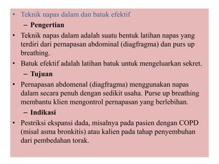 • Teknik napas dalam dan batuk efektif
– Pengertian
• Teknik napas dalam adalah suatu bentuk latihan napas yang
terdiri dari pernapasan abdominal (diagfragma) dan purs up
breathing.
• Batuk efektif adalah latihan batuk untuk mengeluarkan sekret.
– Tujuan
• Pernapasan abdomenal (diagfragma) menggunakan napas
dalam secara penuh dengan sedikit usaha. Purse up breathing
membantu klien mengontrol pernapasan yang berlebihan.
– Indikasi
• Pestriksi ekspansi dada, misalnya pada pasien dengan COPD
(misal asma bronkitis) atau kalien pada tahap penyembuhan
dari pembedahan torak.
 