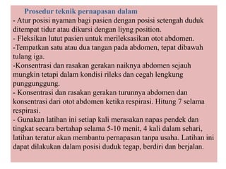 Prosedur teknik pernapasan dalam
- Atur posisi nyaman bagi pasien dengan posisi setengah duduk
ditempat tidur atau dikursi dengan liyng position.
- Fleksikan lutut pasien untuk merileksasikan otot abdomen.
-Tempatkan satu atau dua tangan pada abdomen, tepat dibawah
tulang iga.
-Konsentrasi dan rasakan gerakan naiknya abdomen sejauh
mungkin tetapi dalam kondisi rileks dan cegah lengkung
punggunggung.
- Konsentrasi dan rasakan gerakan turunnya abdomen dan
konsentrasi dari otot abdomen ketika respirasi. Hitung 7 selama
respirasi.
- Gunakan latihan ini setiap kali merasakan napas pendek dan
tingkat secara bertahap selama 5-10 menit, 4 kali dalam sehari,
latihan teratur akan membantu pernapasan tanpa usaha. Latihan ini
dapat dilakukan dalam posisi duduk tegap, berdiri dan berjalan.
 
