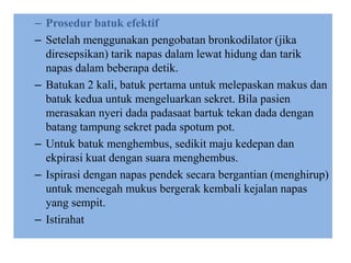 – Prosedur batuk efektif
– Setelah menggunakan pengobatan bronkodilator (jika
diresepsikan) tarik napas dalam lewat hidung dan tarik
napas dalam beberapa detik.
– Batukan 2 kali, batuk pertama untuk melepaskan makus dan
batuk kedua untuk mengeluarkan sekret. Bila pasien
merasakan nyeri dada padasaat bartuk tekan dada dengan
batang tampung sekret pada spotum pot.
– Untuk batuk menghembus, sedikit maju kedepan dan
ekpirasi kuat dengan suara menghembus.
– Ispirasi dengan napas pendek secara bergantian (menghirup)
untuk mencegah mukus bergerak kembali kejalan napas
yang sempit.
– Istirahat
 