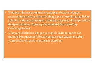 • Tindakan drainase postural merupakan tindakan dengan
menempatkan pasien dalam berbagai posisi untuk mengalirkan
sekret di saluran pernafasan. Tindakan postural drainase diikuti
dengan tindakan clapping (penepukan) dan vibrating
(vibrasi/getaran).
• Clapping dilakukan dengan menepuk dada posterior dan
memberikan getaran (vibrasi) tangan pada daerah tersebut
yang dilakukan pada saat pasien ekspirasi
 