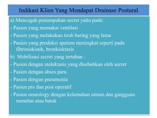Indikasi Klien Yang Mendapat Drainase Postural
a) Mencegah penumpukan secret yaitu pada:
- Pasien yang memakai ventilasi
- Pasien yang melakukan tirah baring yang lama
- Pasien yang produksi sputum meningkat seperti pada
fibrosiskistik, bronkiektasis
b) Mobilisasi secret yang tertahan :
- Pasien dengan atelektasis yang disebabkan oleh secret
- Pasien dengan abses paru
- Pasien dengan pneumonia
- Pasien pre dan post operatif
- Pasien neurology dengan kelemahan umum dan gangguan
menelan atau batuk
 