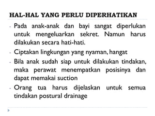 HAL-HAL YANG PERLU DIPERHATIKAN
-   Pada anak-anak dan bayi sangat diperlukan
    untuk mengeluarkan sekret. Namun harus
    dilakukan secara hati-hati.
-   Ciptakan lingkungan yang nyaman, hangat
-   Bila anak sudah siap untuk dilakukan tindakan,
    maka perawat menempatkan posisinya dan
    dapat memakai suction
-   Orang tua harus dijelaskan untuk semua
    tindakan postural drainage
 