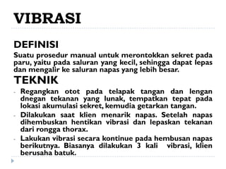 VIBRASI
DEFINISI
Suatu prosedur manual untuk merontokkan sekret pada
paru, yaitu pada saluran yang kecil, sehingga dapat lepas
dan mengalir ke saluran napas yang lebih besar.
TEKNIK
-   Regangkan otot pada telapak tangan dan lengan
    dnegan tekanan yang lunak, tempatkan tepat pada
    lokasi akumulasi sekret, kemudia getarkan tangan.
-   Dilakukan saat klien menarik napas. Setelah napas
    dihembuskan hentikan vibrasi dan lepaskan tekanan
    dari rongga thorax.
-   Lakukan vibrasi secara kontinue pada hembusan napas
    berikutnya. Biasanya dilakukan 3 kali vibrasi, klien
    berusaha batuk.
 