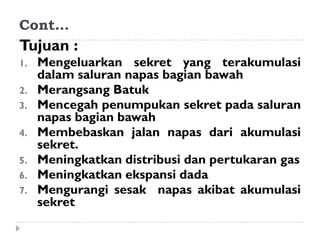 Cont…
Tujuan :
1.   Mengeluarkan sekret yang terakumulasi
     dalam saluran napas bagian bawah
2.   Merangsang Batuk
3.   Mencegah penumpukan sekret pada saluran
     napas bagian bawah
4.   Membebaskan jalan napas dari akumulasi
     sekret.
5.   Meningkatkan distribusi dan pertukaran gas
6.   Meningkatkan ekspansi dada
7.   Mengurangi sesak napas akibat akumulasi
     sekret
 