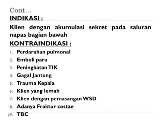 Cont…
INDIKASI :
Klien dengan akumulasi sekret pada saluran
napas bagian bawah
KONTRAINDIKASI :
1.   Perdarahan pulmonal
2.   Emboli paru
3.   Peningkatan TIK
4.   Gagal Jantung
5.   Trauma Kepala
6.   Klien yang lemah
7.   Klien dengan pemasangan WSD
8.   Adanya Fraktur costae
9.   TBC
 