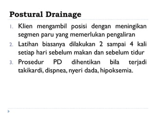 Postural Drainage
1.   Klien mengambil posisi dengan meningikan
     segmen paru yang memerlukan pengaliran
2.   Latihan biasanya dilakukan 2 sampai 4 kali
     setiap hari sebelum makan dan sebelum tidur
3.   Prosedur PD dihentikan bila terjadi
     takikardi, dispnea, nyeri dada, hipoksemia.
 