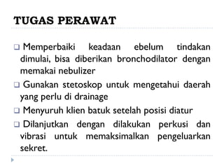 TUGAS PERAWAT

 Memperbaiki keadaan ebelum tindakan
 dimulai, bisa diberikan bronchodilator dengan
 memakai nebulizer
 Gunakan stetoskop untuk mengetahui daerah
 yang perlu di drainage
 Menyuruh klien batuk setelah posisi diatur
 Dilanjutkan dengan dilakukan perkusi dan
 vibrasi untuk memaksimalkan pengeluarkan
 sekret.
 