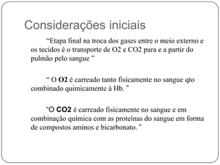 Considerações iniciais “Etapa final na troca dos gases entre o meio externo e os tecidos é o transporte de O2 e CO2 para e a partir do pulmão pelo sangue ”“ O O2 é carreado tanto fisicamente no sangue qto combinado quimicamente à Hb. ”		“O CO2é carreado fisicamente no sangue e em combinação química com as proteínas do sangue em forma de compostos aminos e bicarbonato. ” 