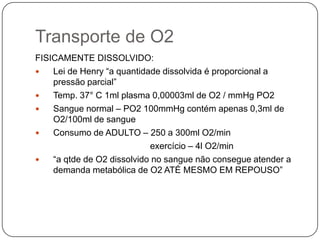 Transporte de O2FISICAMENTE DISSOLVIDO:Lei de Henry “a quantidade dissolvida é proporcional a pressão parcial”Temp. 37°C 1ml plasma 0,00003ml de O2 / mmHg PO2Sangue normal – PO2 100mmHg contém apenas 0,3ml de O2/100ml de sangueConsumo de ADULTO – 250 a 300ml O2/min                                               exercício – 4l O2/min“a qtde de O2 dissolvido no sangue não consegue atender a demanda metabólica de O2 ATÉ MESMO EM REPOUSO”