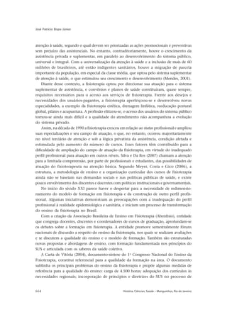664 História, Ciências, Saúde – Manguinhos, Rio de Janeiro
José Patrício Bispo Júnior
atenção à saúde, segundo o qual devem ser priorizadas as ações promocionais e preventivas
sem prejuízo das assistenciais. No entanto, contraditoriamente, houve o crescimento da
assistência privada e suplementar, em paralelo ao desenvolvimento do sistema público,
universal e integral. Com a universalização da atenção à saúde e a inclusão de mais de 60
milhões de brasileiros, até então indigentes sanitários, houve a migração de parcela
importante da população, em especial da classe média, que optou pelo sistema suplementar
de atenção à saúde, o que estimulou seu crescimento e desenvolvimento (Mendes, 2001).
Diante desse contexto, a fisioterapia optou por direcionar sua atuação para o sistema
suplementar de assistência, e convênios e planos de saúde constituíram, quase sempre,
requisitos necessários para o acesso aos serviços de fisioterapia. Frente aos desejos e
necessidades dos usuários-pagantes, a fisioterapia aperfeiçoou-se e desenvolveu novas
especialidades, a exemplo da fisioterapia estética, drenagem linfática, reeducação postural
global, pilates e acupuntura. A profissão elitizou-se, o acesso dos usuários do sistema público
tornou-se ainda mais difícil e a qualidade do atendimento não acompanhou a evolução
do sistema privado.
Assim, na década de 1990 a fisioterapia cresceu em relação ao status profissional e ampliou
suas especializações e seu campo de atuação, o que, no entanto, ocorreu majoritariamente
no nível terciário de atenção e sob a lógica privatista da assistência, condição afetada e
estimulada pelo aumento do número de cursos. Esses fatores têm contribuído para a
dificuldade de ampliação do campo de atuação da fisioterapia, em virtude do inadequado
perfil profissional para atuação em outros níveis. Silva e Da Ros (2007) chamam a atenção
para a limitada compreensão, por parte de profissionais e estudantes, das possibilidades de
atuação do fisioterapeuta na atenção básica. Segundo Meyer, Costa e Gico (2006), a
estrutura, a metodologia de ensino e a organização curricular dos cursos de fisioterapia
ainda não se baseiam nas demandas sociais e nas políticas públicas de saúde, e existe
pouco envolvimento dos discentes e docentes com políticas institucionais e governamentais.
No início do século XXI parece haver o despertar para a necessidade de redimensio-
namento do modelo de formação em fisioterapia e da construção de outro perfil profis-
sional. Algumas iniciativas demonstram as preocupações com a inadequação do perfil
profissional à realidade epidemiológica e sanitária, e iniciam um processo de transformação
do ensino da fisioterapia no Brasil.
Com a criação da Associação Brasileira de Ensino em Fisioterapia (Abenfisio), entidade
que congrega docentes, discentes e coordenadores de cursos de graduação, aprofundam-se
os debates sobre a formação em fisioterapia. A entidade promove semestralmente fóruns
nacionais de discussão a respeito do ensino da fisioterapia, nos quais se realizam avaliações
e se discutem a qualidade do ensino e o modelo de formação. Também são estruturadas
novas propostas e abordagens de ensino, com formação fundamentada nos princípios do
SUS e articulada com os saberes da saúde coletiva.
A Carta de Vitória (2004), documento-síntese do 1o
Congresso Nacional do Ensino da
Fisioterapia, constitui referencial para a qualidade da formação na área. O documento
sublinha os principais problemas do ensino da fisioterapia e propõe algumas medidas de
referência para a qualidade do ensino: carga de 4.500 horas; adequação dos currículos às
necessidades regionais; incorporação de princípios e diretrizes do SUS no processo de
 