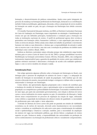 v.16, n.3, jul.-set. 2009, p.655-668 665
Formação em fisioterapia no Brasil
formação; e desenvolvimento de práticas comunitárias. Ainda como parte integrante do
processo de mudança na formação profissional em fisioterapia, destacam-se as contribuições
da Rede Unida na mobilização, aglutinação, discussão, crítica e proposição de novos modelos
de formação em saúde no país, em que a formação em fisioterapia tem obtido crescente
destaque.
O Conselho Nacional de Educação instituiu, em 2002, as Diretrizes Curriculares Nacionais
do Curso de Graduação em Fisioterapia, marco importante na orientação e transformação do
ensino em que são definidos princípios, fundamentos e condições para a formação em
todas as instituições nacionais de ensino. O perfil do profissional egresso deve revelar-se
generalista com formação crítica, humanista e reflexiva, e com capacitação para atuar em
todos os níveis de atenção. Define ainda como objeto de trabalho da profissão o movimento
humano em todas as suas dimensões, e destaca que a responsabilidade da atenção à saúde
não se encerra com o ato técnico, mas sim com a resolução do problema em âmbito tanto
individual como coletivo (Brasil, 2003).
Embora as diretrizes curriculares sejam criticadas porque não estabelecem carga horária
mínima para os cursos (Carta de Santa Cruz do Sul, 2001) e porque possibilitam excessiva
flexibilização na formação universitária (Catani, Oliveira, Dourado, 2001), elas configuram
instrumento imprescindível para a garantia da qualidade do ensino, posto que estabelecem
padrões mínimos nacionais e direcionam a formação de acordo com realidade epidemio-
lógica e com os novos modelos de atenção à saúde.
Consideraçõesfinais
Este artigo apresenta algumas reflexões sobre a formação em fisioterapia no Brasil, com
destaque para o processo de ampliação do número de cursos e vagas, e a adequação do
modelo de formação às necessidades de saúde da população. Cabe lembrar que ele não
encerra a discussão do assunto, mas pretende instigar e enriquecer o debate sobre os aspectos
relacionados à formação em fisioterapia.
Como síntese, são apresentadas algumas proposições com o intuito de contribuir para
a mudança do modelo de formação e para a aproximação entre as necessidades sociais da
população e as competências e potencialidades da fisioterapia. É necessário o estabelecimento
de mais rigor, por parte das autoridades governamentais, com relação à abertura de novos
cursos e novas instituições de ensino superior no país. Os ministérios da Educação e Saúde
devem atuar conjuntamente no processo de regulação da criação de vagas, utilizando
como critérios a capacidade da instituição em oferecer ensino de qualidade e a necessidade
de profissionais para cada região e áreas adjacentes.
A decisão de abertura de novos cursos não pode ser pautada em estudos de viabilidade
econômica ou de nichos de mercado, devendo antes fundamentar-se em necessidades
sociais e considerar as contribuições de cada novo curso para a transformação da realidade
social e epidemiológica. Chama-se a atenção, também, para a necessidade da ampliação
do número de vagas nas instituições públicas, que devem liderar a ampliação do ensino
superior no país. Destaca-se ainda, a responsabilidade das universidades na produção de
novos conhecimentos e na formação de profissionais críticos e socialmente comprometidos.
 