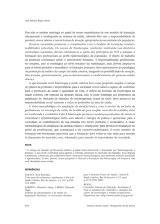 666 História, Ciências, Saúde – Manguinhos, Rio de Janeiro
José Patrício Bispo Júnior
Elas não se podem restringir ao papel de meras reprodutoras de um modelo de formação
ultrapassado e inadequado ao sistema de saúde, cabendo-lhes sim a responsabilidade de
produzir novos saberes e novas formas de atuação apropriadas às necessidades da população.
Torna-se necessário promover o rompimento com o modelo de formação curativo-
reabilitador privatista. Os cursos de fisioterapia, conforme instituído nas diretrizes
curriculares nacionais, devem estruturar-se a partir dos princípios do SUS e adequar a
formação dos profissionais ao perfil epidemiológico da população. O objeto de trabalho
da profissão continuará sendo o movimento humano. A responsabilidade profissional,
no entanto, não se restringirá ao nível terciário da reabilitação, mas deverá ampliar-se
para os níveis primário e secundário. A formação, portanto, deve aproximar-se do paradigma
da promoção da saúde e do campo da saúde coletiva, alargando as possibilidades de atuação,
direcionadas, prioritariamente, para os determinantes e condicionantes do processo saúde/
doença.
A aproximação entre fisioterapia e saúde coletiva tem como propósito ampliar o campo
de prática da profissão e disponibilizar para a sociedade novos saberes capazes de contribuir
para a promoção da saúde e qualidade de vida. A defesa da inserção da fisioterapia na
saúde coletiva, em especial na atenção básica, não se pode restringir aos propósitos da
ampliação do mercado de trabalho do fisioterapeuta; acima de tudo, deve pautar-se na
responsabilidade social inerente a todas as profissões da área de saúde.
A visão mercadológica da ampliação da atenção básica, com o intuito de inclusão de
profissionais na estratégia de saúde da família só para ampliar mercado de trabalho, deve
ser condenada e combatida. Cabe à fisioterapia promover mudanças profundas, de natureza
conceitual e epistemológica, sobre seus saberes e campos de prática e apresentar, para a
sociedade, as contribuições de sua atuação nos níveis primário e secundário. A visão
mercadológica de ampliação da atenção básica é insuficiente para promover mudanças no
perfil do profissional, que continuará a ser curativo-reabilitador. O novo modelo de
formação em fisioterapia preconiza que a formação deve voltar-se não mais para atender
às demandas do mercado, mas, sobretudo, para atender às necessidades da sociedade.
REFERÊNCIAS
BARATA, Rita Barradas.
Cem anos de endemias e epidemias. Ciência &
Saúde Coletiva, Rio de Janeiro, v.5, n.2, p.333-
345. 2000.
BARRETO, Maurício Lima; CARMO, Eduardo
Hage.
Padrões de adoecimento e de morte da
população brasileira: os renovados desafios
para o Sistema Único de Saúde. Ciência &
Saúde Coletiva, Rio de Janeiro, v.12, supl,
p.1779-1790. 2007.
BRASIL.
Conselho Federal de Educação. Resolução 4.
Fixa os mínimos de conteúdos e duração dos
cursos de fisioterapia e terapia ocupacional.
Disponível em: http://www.prolei.inep.gov.br/
NOTA
1
O campo de atuação profissional relativo à saúde físico-funcional é disputado por fisioterapeutas e
fisiatras, o que pode contribuir para agravar a referida saturação do mercado de trabalho. Essa disputa
é permeada, sobretudo, por corporativismos e interesses mercadológicos que merecem reflexão detalhada
e aprofundada. Como, porém, nosso propósito é discutir a formação em fisioterapia, tal temática não
será abordada nesse artigo.
 