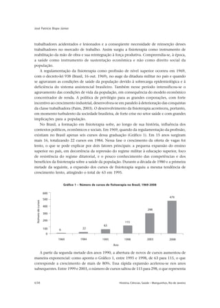 658 História, Ciências, Saúde – Manguinhos, Rio de Janeiro
José Patrício Bispo Júnior
trabalhadores acidentados e lesionados e a conseqüente necessidade de reinserção desses
trabalhadores no mercado de trabalho. Assim surgiu a fisioterapia como instrumento de
reabilitação da mão de obra e sua reintegração à força produtiva. Compreendia-se, à época,
a saúde como instrumento de sustentação econômica e não como direito social da
população.
A regulamentação da fisioterapia como profissão de nível superior ocorreu em 1969,
com o decreto-lei 938 (Brasil, 16 out. 1969), no auge da ditadura militar no país e quando
se agravaram as condições de saúde da população devido à sobrecarga epidemiológica e à
deficiência do sistema assistencial brasileiro. Também nesse período intensificou-se o
agravamento das condições de vida da população, em consequência do modelo econômico
concentrador de renda. A política de privilégio para as grandes corporações, com forte
incentivo ao crescimento industrial, desenvolveu-se em paralelo à deterioração das conquistas
da classe trabalhadora (Paim, 2003). O desenvolvimento da fisioterapia aconteceu, portanto,
em momento turbulento da sociedade brasileira, de forte crise no setor saúde e com grandes
implicações para a população.
No Brasil, a formação em fisioterapia sofre, ao longo de sua história, influência dos
contextos políticos, econômicos e sociais. Em 1969, quando da regulamentação da profissão,
existiam no Brasil apenas seis cursos dessa graduação (Gráfico 1). Em 15 anos surgiram
mais 16, totalizando 22 cursos em 1984. Nessa fase o crescimento da oferta de vagas foi
lento, o que se pode explicar por dois fatores principais: a pequena expansão do ensino
superior no país, em decorrência da repressão do regime militar à educação superior, foco
de resistência do regime ditatorial, e o pouco conhecimento das competências e dos
benefícios da fisioterapia sobre a saúde da população. Durante a década de 1980 e a primeira
metade da seguinte, a expansão dos cursos de fisioterapia seguiu a mesma tendência de
crescimento lento, atingindo o total de 63 em 1995.
A partir da segunda metade dos anos 1990, a abertura de novos de cursos aumentou de
maneira exponencial: como aponta o Gráfico 1, entre 1995 e 1998, de 63 para 115, o que
corresponde a crescimento de mais de 80%. Essa rápida expansão acelerou-se nos anos
subsequentes. Entre 1999 e 2003, o número de cursos saltou de 115 para 298, o que representa
Gráfico 1 – Número de cursos de fisitoerapia no Brasil, 1969-2008
 