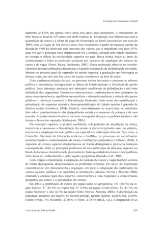 v.16, n.3, jul.-set. 2009, p.655-668 659
Formação em fisioterapia no Brasil
aumento de 159% em apenas cinco anos; nos cinco anos posteriores, o crescimento de
60% levou ao total de 479 cursos em 2008 (Gráfico 1). Resumindo, nos últimos dez anos a
quantidade de cursos e a oferta de vagas de fisioterapia no Brasil aumentaram em mais de
300%, com a criação de 364 novos cursos. Esse crescimento a partir da segunda metade da
década de 1990 foi motivado pela inversão dos valores que o impediram nos anos 1970,
uma vez que o principal fator determinante foi a política, adotada pelo Estado brasileiro,
de corrigir o déficit da escolaridade superior no país. Dessa forma, todas as áreas do
conhecimento e todas as profissões passaram por processo de ampliação do número de
cursos e de vagas (Neves, Raizer, Fachinetto, 2007). Outra motivação refere-se ao reconhe-
cimento e respeito atribuídos à fisioterapia e à grande valorização da profissão pela sociedade.
Mesmo no processo geral de expansão do ensino superior, a graduação em fisioterapia se
destaca como um dos um dos cursos de maior crescimento da área de saúde.
Com a redemocratização do país, os governos eleitos iniciaram o processo de reforma
política e econômica, incorporando as ideias de Estado-mínimo e eficiência da gestão
pública. Essas reformas, pautadas nos princípios neoliberais de globalização e sob forte
influência dos organismos financeiros internacionais, sustentaram-se nos princípios de
ajuste macroeconômico, equilíbrio orçamentário – sobretudo mediante a redução dos gastos
públicos –, abertura comercial e liberalização financeira, bem como descentralização e
privatização de empresas estatais e desresponsabilização do Estado quanto à garantia de
direitos sociais (Corbucci, 2004). Todavia, contrariamente ao anunciado, os resultados
têm sido o aprofundamento das desigualdades sociais e o aumento da pobreza e de suas
mazelas. A modernização brasileira não tem conseguido alcançar os padrões visados e não
trouxe o bem-estar esperado (Vaidergom, 2001).
Na educação superior, o projeto neoliberal, sob pretexto de ampliação da oferta,
incentivou e promoveu a liberalização do ensino à iniciativa privada, sem, no entanto,
incentivar a ampliação da rede pública, em especial das instituições federais. Para tanto, o
Conselho Nacional de Educação acelerou e facilitou os processos de autorização,
reconhecimento e credenciamento de cursos e instituições particulares (Corbucci, 2004). A
expansão do ensino superior desenvolveu-se de forma desregulada e provocou inúmeras
consequências. Entre os principais problemas da mercantilização da educação superior no
Brasil, destacam-se: inexistência de planejamento; baixa qualidade do ensino; e desequilíbrios
entre áreas de conhecimento e entre regiões geográficas (Macedo et al., 2005).
Com relação à fisioterapia, a ampliação do número de cursos e vagas também ocorreu
de forma desregulada, desencadeando os problemas referidos. Os cursos de fisioterapia
expandiram-se sem planejamento e regulação, em meio à estagnação das instituições de
ensino superior públicas e ao incentivo às instituições privadas. Pereira e Almeida (2006)
chamam a atenção para dois aspectos concernentes a essa expansão: a concentração
geográfica dos cursos e a privatização do ensino.
Em 2003, a distribuição de cursos por região assim se apresentava: 181 (60,7%) na re-
gião Sudeste; 57 (19,1%) na região Sul; 17 (5,8%) na região Centro-Oeste; 35 (11,7%) na
região Nordeste; e oito (2,7%) na região Norte (Pereira, Almeida, 2006). A distribuição da
população residente por regiões, no mesmo período, aponta: Sudeste, 42,62%; Sul, 14,69%;
Centro-Oeste, 7%; Nordeste, 27,84%; e Norte, 27,84% (IBGE, s.d.). Comparando-se as
 