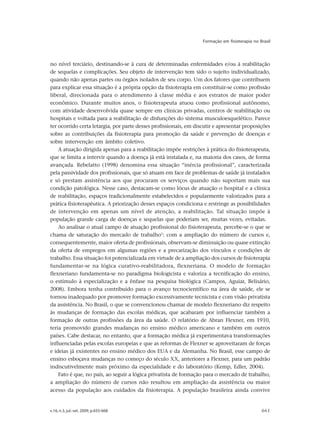 v.16, n.3, jul.-set. 2009, p.655-668 661
Formação em fisioterapia no Brasil
no nível terciário, destinando-se à cura de determinadas enfermidades e/ou à reabilitação
de sequelas e complicações. Seu objeto de intervenção tem sido o sujeito individualizado,
quando não apenas partes ou órgãos isolados de seu corpo. Um dos fatores que contribuem
para explicar essa situação é a própria opção da fisioterapia em constituir-se como profissão
liberal, direcionada para o atendimento à classe média e aos estratos de maior poder
econômico. Durante muitos anos, o fisioterapeuta atuou como profissional autônomo,
com atividade desenvolvida quase sempre em clínicas privadas, centros de reabilitação ou
hospitais e voltada para a reabilitação de disfunções do sistema musculoesquelético. Parece
ter ocorrido certa letargia, por parte desses profissionais, em discutir e apresentar proposições
sobre as contribuições da fisioterapia para promoção da saúde e prevenção de doenças e
sobre intervenção em âmbito coletivo.
A atuação dirigida apenas para a reabilitação impõe restrições à prática do fisioterapeuta,
que se limita a intervir quando a doença já está instalada e, na maioria dos casos, de forma
avançada. Rebelatto (1998) denomina essa situação “inércia profissional”, caracterizada
pela passividade dos profissionais, que só atuam em face de problemas de saúde já instalados
e só prestam assistência aos que procuram os serviços quando não suportam mais sua
condição patológica. Nesse caso, destacam-se como lócus de atuação o hospital e a clínica
de reabilitação, espaços tradicionalmente estabelecidos e popularmente valorizados para a
prática fisioterapêutica. A priorização desses espaços condiciona e restringe as possibilidades
de intervenção em apenas um nível de atenção, a reabilitação. Tal situação impõe à
população grande carga de doenças e sequelas que poderiam ser, muitas vezes, evitadas.
Ao analisar o atual campo de atuação profissional do fisioterapeuta, percebe-se o que se
chama de saturação do mercado de trabalho1
: com a ampliação do número de cursos e,
consequentemente, maior oferta de profissionais, observam-se diminuição ou quase extinção
da oferta de empregos em algumas regiões e a precarização dos vínculos e condições de
trabalho. Essa situação foi potencializada em virtude de a ampliação dos cursos de fisioterapia
fundamentar-se na lógica curativo-reabilitadora, flexneriana. O modelo de formação
flexneriano fundamenta-se no paradigma biologicista e valoriza a tecnificação do ensino,
o estímulo à especialização e a ênfase na pesquisa biológica (Campos, Aguiar, Belisário,
2008). Embora tenha contribuído para o avanço tecnocientífico na área de saúde, ele se
tornou inadequado por promover formação excessivamente tecnicista e com visão privatista
da assistência. No Brasil, o que se convencionou chamar de modelo flexneriano diz respeito
às mudanças de formação das escolas médicas, que acabaram por influenciar também a
formação de outras profissões da área da saúde. O relatório de Abran Flexner, em 1910,
teria promovido grandes mudanças no ensino médico americano e também em outros
países. Cabe destacar, no entanto, que a formação médica já experimentava transformações
influenciadas pelas escolas europeias e que as reformas de Flexner se aproveitaram de forças
e ideias já existentes no ensino médico dos EUA e da Alemanha. No Brasil, esse campo de
ensino esboçava mudanças no começo do século XX, anteriores a Flexner, para um padrão
indiscutivelmente mais próximo da especialidade e do laboratório (Kemp, Edler, 2004).
Fato é que, no país, ao seguir a lógica privatista de formação para o mercado de trabalho,
a ampliação do número de cursos não resultou em ampliação da assistência ou maior
acesso da população aos cuidados da fisioterapia. A população brasileira ainda convive
 