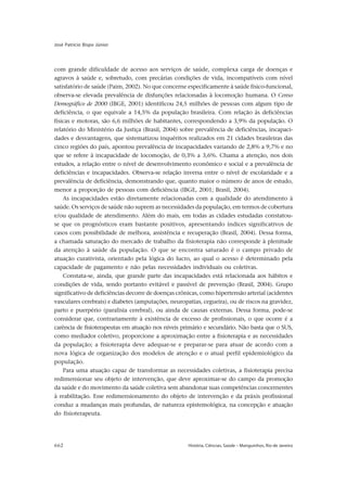 662 História, Ciências, Saúde – Manguinhos, Rio de Janeiro
José Patrício Bispo Júnior
com grande dificuldade de acesso aos serviços de saúde, complexa carga de doenças e
agravos à saúde e, sobretudo, com precárias condições de vida, incompatíveis com nível
satisfatório de saúde (Paim, 2002). No que concerne especificamente à saúde físico-funcional,
observa-se elevada prevalência de disfunções relacionadas à locomoção humana. O Censo
Demográfico de 2000 (IBGE, 2001) identificou 24,5 milhões de pessoas com algum tipo de
deficiência, o que equivale a 14,5% da população brasileira. Com relação às deficiências
físicas e motoras, são 6,6 milhões de habitantes, correspondendo a 3,9% da população. O
relatório do Ministério da Justiça (Brasil, 2004) sobre prevalência de deficiências, incapaci-
dades e desvantagens, que sistematizou inquéritos realizados em 21 cidades brasileiras das
cinco regiões do país, apontou prevalência de incapacidades variando de 2,8% a 9,7% e no
que se refere à incapacidade de locomoção, de 0,3% a 3,6%. Chama a atenção, nos dois
estudos, a relação entre o nível de desenvolvimento econômico e social e a prevalência de
deficiências e incapacidades. Observa-se relação inversa entre o nível de escolaridade e a
prevalência de deficiência, demonstrando que, quanto maior o número de anos de estudo,
menor a proporção de pessoas com deficiência (IBGE, 2001; Brasil, 2004).
As incapacidades estão diretamente relacionadas com a qualidade do atendimento à
saúde. Os serviços de saúde não suprem as necessidades da população, em termos de cobertura
e/ou qualidade de atendimento. Além do mais, em todas as cidades estudadas constatou-
se que os prognósticos eram bastante positivos, apresentando índices significativos de
casos com possibilidade de melhora, assistência e recuperação (Brasil, 2004). Dessa forma,
a chamada saturação do mercado de trabalho da fisioterapia não corresponde à plenitude
da atenção à saúde da população. O que se encontra saturado é o campo privado de
atuação curativista, orientado pela lógica do lucro, ao qual o acesso é determinado pela
capacidade de pagamento e não pelas necessidades individuais ou coletivas.
Constata-se, ainda, que grande parte das incapacidades está relacionada aos hábitos e
condições de vida, sendo portanto evitável e passível de prevenção (Brasil, 2004). Grupo
significativo de deficiências decorre de doenças crônicas, como hipertensão arterial (acidentes
vasculares cerebrais) e diabetes (amputações, neuropatias, cegueira), ou de riscos na gravidez,
parto e puerpério (paralisia cerebral), ou ainda de causas externas. Dessa forma, pode-se
considerar que, contrariamente à existência de excesso de profissionais, o que ocorre é a
carência de fisioterapeutas em atuação nos níveis primário e secundário. Não basta que o SUS,
como mediador coletivo, proporcione a aproximação entre a fisioterapia e as necessidades
da população; a fisioterapia deve adequar-se e preparar-se para atuar de acordo com a
nova lógica de organização dos modelos de atenção e o atual perfil epidemiológico da
população.
Para uma atuação capaz de transformar as necessidades coletivas, a fisioterapia precisa
redimensionar seu objeto de intervenção, que deve aproximar-se do campo da promoção
da saúde e do movimento da saúde coletiva sem abandonar suas competências concernentes
à reabilitação. Esse redimensionamento do objeto de intervenção e da práxis profissional
conduz a mudanças mais profundas, de natureza epistemológica, na concepção e atuação
do fisioterapeuta.
 