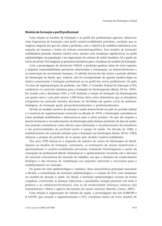 v.16, n.3, jul.-set. 2009, p.655-668 663
Formação em fisioterapia no Brasil
Modelo de formação e perfil profissional
Com relação ao modelo de formação e ao perfil dos profissionais egressos, observa-se
clara hegemonia de formação com perfil curativo-reabilitador privatista, condição que se
originou daquela em que foi criada a profissão, com o objetivo de reabilitar indivíduos com
sequelas de traumas e lesões no sistema musculoesquelético. Esse modelo de formação
reabilitadora persistiu durante muitos anos, mesmo com mudanças significativas no perfil
epidemiológico da população e na organização do sistema de saúde brasileiro. Só a partir do
início do século XXI surgiram as primeiras iniciativas para a mudança do modelo de formação.
Com a promulgação do decreto-lei 938/69, a profissão ganhou status de nível superior
e adquiriu responsabilidades privativas relacionadas à restauração, ao desenvolvimento e
à conservação do movimento humano. O referido decreto-lei deu início a período distinto
da fisioterapia no Brasil, que, todavia, não foi acompanhado de aparato jurídico-legal ou
teórico concernente à formação profissional ou ao perfil dos novos profissionais. Só após
14 anos de regulamentação da profissão, em 1983, o Conselho Federal de Educação (CFE)
estabeleceu os currículos mínimos para a formação de fisioterapeutas (Brasil, 28 fev. 1983).
De acordo com a Resolução 4/83, o CFE instituiu o tempo de formação do fisioterapeuta
em quatro anos e com pelo menos 3.240 horas, bem como determinou que as disciplinas
integrantes do currículo mínimo deveriam ser divididas em quatro ciclos de matérias:
biológicas; de formação geral; pré-profissionalizantes; e profissionalizantes.
Devido ao modelo curativo de atenção à saúde desenvolvido no país no período militar
e à ausência de regulamentação curricular na década de 1970, a fisioterapia consolidou-se
como profissão reabilitadora e direcionou-se para o nível terciário. No que diz respeito a
desenvolvimento e reconhecimento da fisioterapia pelas demais profissões da área de saúde,
esse período constituiu-se como alicerce para valorização e reconhecimento dos benefícios
e das potencialidades da profissão junto à equipe de saúde. Na década de 1980, o
estabelecimento do currículo mínimo para a formação em fisioterapia (Brasil, 28 fev. 1983)
reforçou a posição da profissão de se pautar pelo modelo curativo-reabilitador.
Nos anos 1990 iniciou-se a expansão do número de cursos de fisioterapia no Brasil.
Quanto ao modelo de formação, entretanto, as instituições de ensino mantiveram e
aprofundaram o curativo-reabilitador privatista, formando fisioterapeutas a partir da
concepção de profissional liberal. Estimulou-se o aprimoramento tecnicista sob o discurso
da crescente concorrência do mercado de trabalho, em que o domínio do conhecimento
biológico e das técnicas de reabilitação era requisito suficiente e necessário para o
estabelecimento no mercado.
Do ponto de vista epidemiológico e sanitário, duas características principais marcaram
a década: a consolidação da transição epidemiológica e a criação do SUS, com mudanças
no modelo de atenção à saúde. No Brasil, a transição epidemiológica ocorreu de forma
complexa, convivendo as doenças infecciosas e parasitárias (sempre presentes em meio à
pobreza e ao subdesenvolvimento) com as da modernidade (doenças crônicas não
transmissíveis e óbitos e agravos decorrentes de causas externas) (Barreto, Carmo, 2007).
Com relação à organização do sistema de saúde, a promulgação das leis 8.080/90 e
8.142/90, que criaram e regulamentaram o SUS, constituiu marco do novo modelo de
 