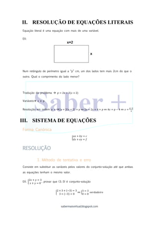 sabermaisvirtual.blogspot.com
II. RESOLUÇÃO DE EQUAÇÕES LITERAIS
Equação literal é uma equação com mais de uma variável.
EX:
Num retângulo de perímetro igual a “p” cm, um dos lados tem mais 2cm do que o
outro. Qual o comprimento do lado menor?
Tradução do problema  𝑝 = 2𝑥 + 2(𝑥 + 2)
Variáveis x e p
Resolução em ordem a x 2𝑥 + 2(𝑥 + 2) = 𝑝 ⇔ 2𝑥 + 2𝑥 + 4 = 𝑝 ⇔ 4𝑥 = 𝑝 − 4 ⇔ 𝑥 =
𝑝−4
4
III. SISTEMA DE EQUAÇÕES
Forma Canónica
{
𝑎𝑥 + 𝑏𝑦 = 𝑐
𝑑𝑥 + 𝑒𝑦 = 𝑓
RESOLUÇÃO
1. Método de tentativa e erro
Consiste em substituir as variáveis pelos valores do conjunto-solução até que ambas
as equações tenham o mesmo valor.
EX: {
2𝑥 + 𝑦 = 3
𝑥 + 𝑦 = 0
, provar que (3,-3) é conjunto-solução
{
2 × 3 + (−3) = 3
3 + (−3) = 0
⇔ {
3 = 3
0 = 0
𝑣𝑒𝑟𝑑𝑎𝑑𝑒𝑖𝑟𝑜
 