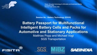 Presentation Title
(Arial Bold 30pt)
Author, Co-author Name, Organization (Arial 23pt)
Company Logo
INDIA
Theme: Disruptive Technology for Affordable and Sustainable Mobility
2-5 October, 2018
Chennai Trade Centre, India
Session No : Battery Technology (EHV4)
Battery Passport for Multifunctional
Intelligent Battery Cells and Packs for
Automotive and Stationary Applications
Matthias Popp and Michael Vogt
SGS Transportation
 