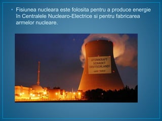 • Fisiunea nucleara este folosita pentru a produce energie
în Centralele Nuclearo-Electrice si pentru fabricarea
armelor nucleare.
 
