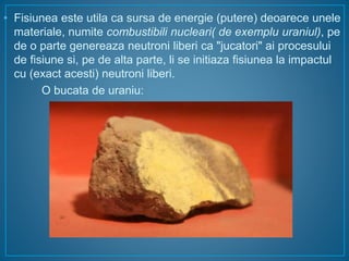 • Fisiunea este utila ca sursa de energie (putere) deoarece unele
materiale, numite combustibili nucleari( de exemplu uraniul), pe
de o parte genereaza neutroni liberi ca "jucatori" ai procesului
de fisiune si, pe de alta parte, li se initiaza fisiunea la impactul
cu (exact acesti) neutroni liberi.
O bucata de uraniu:
 