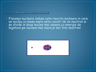 • Fisiunea nucleara indusa este reactia nucleara in care
un nucleu cu masa mare este ciocnit de un neutron si
se divide in doua nuclee mai usoare,cu energie de
legatura pe nucleon mai mare,si doi-trei neutroni.
 