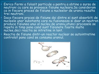 • Enrico Fermi a folosit particule α pentru a obtine o sursa de
neutroni cu care sa provoace fisiune nucleara.Sa consideram
ca in fiecare proces de fisiune a nucleelor de uraniu rezulta
trei neutroni.
• Daca fiecare proces de fisiune doi dintre ei sunt absorbiti de
nucleele unor substante care nu fusioneaza si doar un neutron
produce fisiunea unui al nucleu de uraniu,atunci procesele se
repeta in timp pana cand sunt fisionate foarte multe
nuclee,deci reactia se intretine in lant.
• Reactia de fisiune dintr-un reactor nuclear se autointretine
controlat pana cand se consuma uraniul.
 