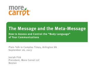 The Message and the Meta-Message
How to Assess and Control the “Body Language”
of Your Communications
Plain Talk in Complex Times, Arlington VA
September 26, 2013
Josiah Fisk
President, More Carrot LLC
Boston
 