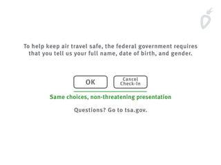 To help keep air travel safe, the federal government requires
that you tell us your full name, date of birth, and gender.
Questions? Go to tsa.gov.
OK
Cancel
Check-In
Same choices, non-threatening presentation
 