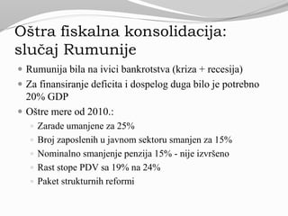 Oštra fiskalna konsolidacija:
slučaj Rumunije
 Rumunija bila na ivici bankrotstva (kriza + recesija)
 Za finansiranje deficita i dospelog duga bilo je potrebno
20% GDP
 Oštre mere od 2010.:
 Zarade umanjene za 25%
 Broj zaposlenih u javnom sektoru smanjen za 15%
 Nominalno smanjenje penzija 15% - nije izvršeno
 Rast stope PDV sa 19% na 24%
 Paket strukturnih reformi
 