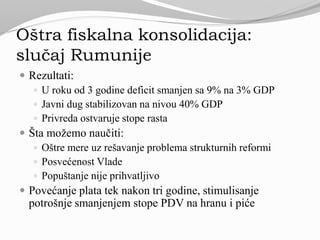 Oštra fiskalna konsolidacija:
slučaj Rumunije
 Rezultati:
 U roku od 3 godine deficit smanjen sa 9% na 3% GDP
 Javni dug stabilizovan na nivou 40% GDP
 Privreda ostvaruje stope rasta
 Šta možemo naučiti:
 Oštre mere uz rešavanje problema strukturnih reformi
 Posvećenost Vlade
 Popuštanje nije prihvatljivo
 Povećanje plata tek nakon tri godine, stimulisanje
potrošnje smanjenjem stope PDV na hranu i piće
 