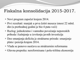 Fiskalna konsolidacija 2015-2017.
 Novi program započet krajem 2014.
 Prvi rezultati: manjak u prva četiri meseca iznosi 22 mlrd.
din (u prethodnoj godini je bio 4 puta veći)
 Razlog: jednokratno i vanredno povećanje neporeskih
prihoda i kašnjenje u izvršenju javnih investicija
 Deo smanjenja deficita je strukturne prirode: smanjenje
plata i penzija krajem 2014.
 Vlada se ponovo suočava sa strukturnim reformama
 Glavna prepreka: nereformisana i polu-tržišna ekonomija
 