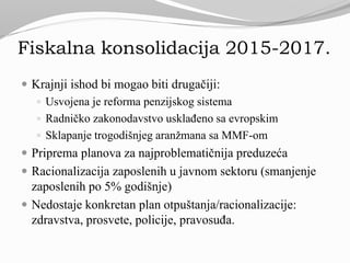 Fiskalna konsolidacija 2015-2017.
 Krajnji ishod bi mogao biti drugačiji:
 Usvojena je reforma penzijskog sistema
 Radničko zakonodavstvo usklađeno sa evropskim
 Sklapanje trogodišnjeg aranžmana sa MMF-om
 Priprema planova za najproblematičnija preduzeća
 Racionalizacija zaposlenih u javnom sektoru (smanjenje
zaposlenih po 5% godišnje)
 Nedostaje konkretan plan otpuštanja/racionalizacije:
zdravstva, prosvete, policije, pravosuđa.
 