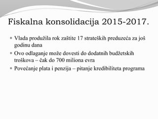 Fiskalna konsolidacija 2015-2017.
 Vlada produžila rok zaštite 17 strateških preduzeća za još
godinu dana
 Ovo odlaganje može dovesti do dodatnih budžetskih
troškova – čak do 700 miliona evra
 Povećanje plata i penzija – pitanje kredibiliteta programa
 