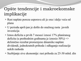 Opšte tendencije i makroekomske
implikacije
 Rast naplate poreza usporava ali je ona i dalje veća od
plana
 U periodu april-jun je došlo do snažnog rasta javnih
investicija
 Iznos deficita u prvih 7 meseci iznosi 17% planiranog
deficita (u prethodnim godinama je iznosio 50%) =>
delimično rezultat promenjene dinamike naplate
dividendi, jednokratnih prihoda i odlaganje realizacije
nekih rashoda
 Suzbijanje sive ekonomije: rast prihoda za 25-30 mlrd. din
 