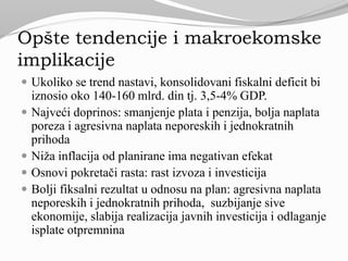 Opšte tendencije i makroekomske
implikacije
 Ukoliko se trend nastavi, konsolidovani fiskalni deficit bi
iznosio oko 140-160 mlrd. din tj. 3,5-4% GDP.
 Najveći doprinos: smanjenje plata i penzija, bolja naplata
poreza i agresivna naplata neporeskih i jednokratnih
prihoda
 Niža inflacija od planirane ima negativan efekat
 Osnovi pokretači rasta: rast izvoza i investicija
 Bolji fiksalni rezultat u odnosu na plan: agresivna naplata
neporeskih i jednokratnih prihoda, suzbijanje sive
ekonomije, slabija realizacija javnih investicija i odlaganje
isplate otpremnina
 