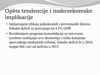 Opšte tendencije i makroekomske
implikacije
 Isključenjem efekata jednokratnih i privremenih faktora,
fiskalni deficit se procenjuje na 4,5% GDP.
 Revidiranjem programa konsolidacije uz neizvesne
rezultate suzbijanja sive ekonomije i rizike kašnjenja
sprovođenja strukturnih reformi, fiskalni deficit bi u 2016.
mogao biti veći od deficita u 2015.
 