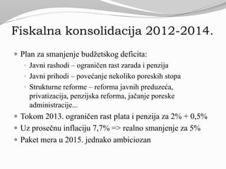 Fiskalna konsolidacija 2012-2014.
 Plan za smanjenje budžetskog deficita:
 Javni rashodi – ograničen rast zarada i penzija
 Javni prihodi – povećanje nekoliko poreskih stopa
 Strukturne reforme – reforma javnih preduzeća,
privatizacija, penzijska reforma, jačanje poreske
administracije...
 Tokom 2013. ograničen rast plata i penzija za 2% + 0,5%
 Uz prosečnu inflaciju 7,7% => realno smanjenje za 5%
 Paket mera u 2015. jednako ambiciozan
 