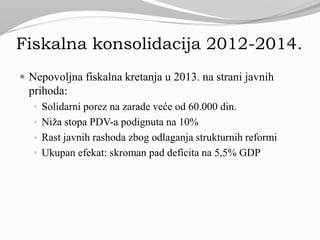 Fiskalna konsolidacija 2012-2014.
 Nepovoljna fiskalna kretanja u 2013. na strani javnih
prihoda:
 Solidarni porez na zarade veće od 60.000 din.
 Niža stopa PDV-a podignuta na 10%
 Rast javnih rashoda zbog odlaganja strukturnih reformi
 Ukupan efekat: skroman pad deficita na 5,5% GDP
 