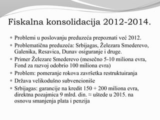 Fiskalna konsolidacija 2012-2014.
 Problemi u poslovanju preduzeća prepoznati već 2012.
 Problematična preduzeća: Srbijagas, Železara Smederevo,
Galenika, Resavica, Dunav osiguranje i druge.
 Primer Železare Smederevo (mesečno 5-10 miliona evra,
Fond za razvoj odobrio 100 miliona evra)
 Problem: pomeranje rokova završetka restruktuiranja
 Država velikodušno subvencioniše
 Srbijagas: garancije na kredit 150 + 200 miliona evra,
direktna pozajmica 9 mlrd. din. ≈ uštede u 2015. na
osnovu smanjenja plata i penzija
 