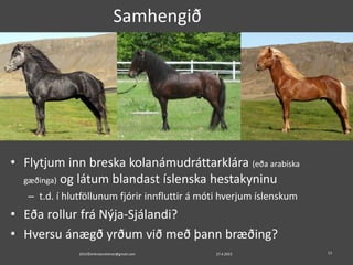 Samhengið
• Flytjum inn breska kolanámudráttarklára (eða arabíska
gæðinga) og látum blandast íslenska hestakyninu
– t.d. í hlutföllunum fjórir innfluttir á móti hverjum íslenskum
• Eða rollur frá Nýja-Sjálandi?
• Hversu ánægð yrðum við með þann bræðing?
2015©erlendursteinar@gmail.com 1327.4.2015
 